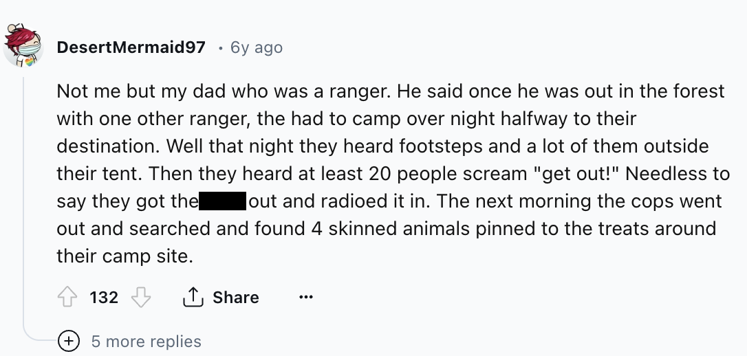 screenshot - DesertMermaid97 6y ago . Not me but my dad who was a ranger. He said once he was out in the forest with one other ranger, the had to camp over night halfway to their destination. Well that night they heard footsteps and a lot of them outside 
